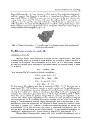 Powder metal production technology
22
then crushed to particles < 0.5 mm. Moreover, Fe3O4 is separated from undesirable adulterants by
applying a magnetic field. Reduction is carried out in a tunnel gas-heated furnace and lasts for
approximately 90 hours at 1200°C temperature. As soon as temperature in the retort increases, coke
burning along with ensuing CO formation will occur, thus reducing Fe3O4 to iron metal while
oxidizing to CO2. The generated CO2 reacts with the coke while forming a new CO, which reduces
further magnetite to iron metal. The reduced particles are bonded, thus forming the Fe-sponge which is
then disintegrated to powder using special procedures. The powder obtained this way has very good
compressible and sinterable properties (Fig. 2. 17).
Fig. 2.17 Shape and morphology of Fe-powder made by the Höganäs process for a manufacture of
self-lubricating bearings [11].
2.3.1.2 Reduction of non-ferrous metal oxides
Manufacture of W-powder
The initial material for the manufacture of tungsten powder is tungsten trioxide - WO3, which
is most frequently reduced by hydrogen or carbon. However, the reduction by carbon is only used, if
W-powder for the tungsten carbide manufacture is to be made. The WO3 reduction by hydrogen
proceeds in accordance with a heterogeneous equilibrium reaction, the summary equation of which
can be defined:
WO3 + 3 H2  W + 3H2O
Partial reactions of the WO3 reduction by hydrogen are as follows:
10 WO3 + H2  W10O29 + H2O
2 W10O29 + 3H2  5W4O11 + 3H2O
W4O11 + 3H2  4WO2 + 3H2O
WO2 + 2 H2  W + H2O
The first stage of WO3 reduction takes place at temperatures of 700 – 750 °C, the second stage at
temperatures of 800 – 900 °C, when the reduction to tungsten metal occurs. The applied temperature
and a size of oxide particles are of essential influence on the powder tungsten particle morphology and
size (Fig. 2. 18), which can be affected in a broad range from 0.5 up to 500 µm by changing these
parameters. WO3 sublimation begins at temperature of 850 °C, W4O11 at 900°C and WO2 at 1050°C.
When these oxides sublime, the particles enlarge their size depending on temperature and the
reduction state, whereas higher temperature leads to a formation of coarse-grained powder tungsten.
The size of particles can be lessened by increasing the hydrogen flow rate, as the rate of reactions
running at a lower temperature increases. Highly pure hydrogen, made using electrolysis of NaOH
water solution, is used for the reduction. It is carried out in a tube furnace with continuous counter
flow supply of hydrogen (800 – 1000 l/h), which has to be thoroughly dried-up and purified from
oxygen and CO2. WO3 is filled into nickel trays, creating an even layer several millimeters high. The
reduction degree is checked by the so-called oxidation number (the gain in weight when oxidized in a
contact matter), which must not differ from the theoretical value of 26.09 % by more than 0.2 %.
The manufactured tungsten powder is subjected to further technological procedures in order to
 