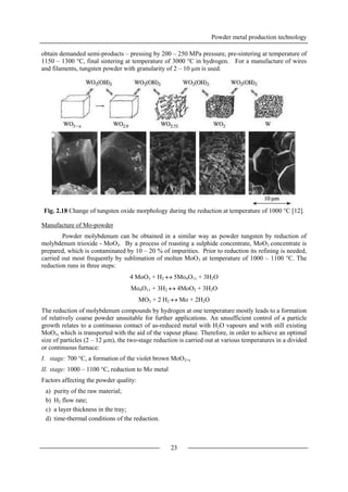 Powder metal production technology
23
obtain demanded semi-products – pressing by 200 – 250 MPa pressure, pre-sintering at temperature of
1150 – 1300 °C, final sintering at temperature of 3000 °C in hydrogen. For a manufacture of wires
and filaments, tungsten powder with granularity of 2 – 10 µm is used.
Fig. 2.18 Change of tungsten oxide morphology during the reduction at temperature of 1000 °C [12].
Manufacture of Mo-powder
Powder molybdenum can be obtained in a similar way as powder tungsten by reduction of
molybdenum trioxide - MoO3. By a process of roasting a sulphide concentrate, MoO3 concentrate is
prepared, which is contaminated by 10 – 20 % of impurities. Prior to reduction its refining is needed,
carried out most frequently by sublimation of molten MoO3 at temperature of 1000 – 1100 °C. The
reduction runs in three steps:
4 MoO3 + H2  5Mo4O11 + 3H2O
Mo4O11 + 3H2  4MoO2 + 3H2O
MO2 + 2 H2  Mo + 2H2O
The reduction of molybdenum compounds by hydrogen at one temperature mostly leads to a formation
of relatively coarse powder unsuitable for further applications. An unsufficient control of a particle
growth relates to a continuous contact of as-reduced metal with H2O vapours and with still existing
MoO3, which is transported with the aid of the vapour phase. Therefore, in order to achieve an optimal
size of particles (2 – 12 µm), the two-stage reduction is carried out at various temperatures in a divided
or continuous furnace:
I. stage: 700 °C, a formation of the violet brown MoO2+x
II. stage: 1000 – 1100 °C, reduction to Mo metal
Factors affecting the powder quality:
a) purity of the raw material;
b) H2 flow rate;
c) a layer thickness in the tray;
d) time-thermal conditions of the reduction.
 