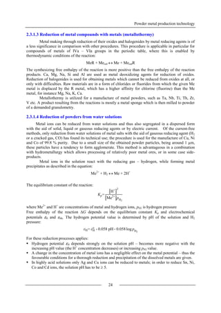 Powder metal production technology
24
2.3.1.3 Reduction of metal compounds with metals (metallothermy)
Metal making through reduction of their oxides and halogenides by metal reducing agents is of
a less significance in comparison with other procedures. This procedure is applicable in particular for
compounds of metals of IVa – VIa groups in the periodic table, where this is enabled by
thermodynamic conditions of the reaction:
MeR + Mered  Me + MeredR
The synthesizing free enthalpy of the reaction is more positive than the free enthalpy of the reaction
products. Ca, Mg, Na, Si and Al are used as metal deoxidizing agents for reduction of oxides.
Reduction of halogenides is used for obtaining metals which cannot be reduced from oxides at all, or
only with difficulties. Raw materials are in a form of chlorides or fluorides from which the given Me
metal is displaced by the R metal, which has a higher affinity for chlorine (fluorine) than the Me
metal, for instance Mg, Na, K, Ca.
Metallothermy is utilized for a manufacture of metal powders, such as Ta, Nb, Ti, Th, Zr,
V etc. A product resulting from the reactions is mostly a metal sponge which is then milled to powder
of a demanded granulometry.
2.3.1.4 Reduction of powders from water solutions
Metal ions can be reduced from water solutions and thus also segregated in a dispersed form
with the aid of solid, liquid or gaseous reducing agents or by electric current. Of the current-free
methods, only reduction from water solutions of metal salts with the aid of gaseous reducing agent (H2
or a cracked gas, CO) has found its technical use; the procedure is used for the manufacture of Cu, Ni
and Co of 99.8 % purity. Due to a small size of the obtained powder particles, being around 1 µm,
these particles have a tendency to form agglomerate. This method is advantageous in a combination
with hydrometallurgy which allows processing of relatively poor metal ores, or in some case side-
products.
Metal ions in the solution react with the reducing gas – hydrogen, while forming metal
precipitates as described in the equation:
Me2+
+ H2  Me + 2H+
The equilibrium constant of the reaction:
where Me2+
and H+
are concentrations of metal and hydrogen ions, pH2 is hydrogen pressure
Free enthalpy of the reaction G depends on the equilibrium constant Kp and electrochemical
potentials εH and εMe. The hydrogen potential value is determined by pH of the solution and H2
pressure:
For these reduction processes applies:
 Hydrogen potential εH depends strongly on the solution pH – becomes more negative with the
increasing pH value (the H+
concentration decreases) or increasing pH2 value.
 A change in the concentration of metal ions has a negligible effect on the metal potential – thus the
favourable conditions for a thorough reduction and precipitation of the dissolved metals are given.
 In highly acid solutions only Ag and Cu ions can be reduced to metals; in order to reduce Sn, Ni,
Co and Cd ions, the solution pH has to be  5.
Kp=
H+ 2
Me2+
pH2
εH= εH
o
- 0.058 pH - 0.058 logpH2
 