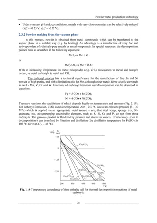 Powder metal production technology
25
 Under constant pH and pH2 conditions, metals with very close potentials can be selectively reduced
(εNi
o
= -0.23 V, εCo
o
= -0.27 V).
2.3.2 Powder making from the vapour phase
In this process, powder is obtained from metal compounds which can be transferred to the
vapour phase in a suitable way (e.g. by heating). An advantage is a manufacture of very fine and
active powders of relatively pure metals or metal compounds for special purposes: the decomposition
process runs as described in the following equations:
MeIx  Me + xI
or
Me(CO)x  Me + xCO
With an increasing temperature, in metal halogenides (e.g. ZrI4) dissociation to metal and halogen
occurs, in metal carbonyls to metal and CO.
The carbonyl process has a technical significance for the manufacture of fine Fe and Ni
powder of high purity, and with a limitation also for Mo, although other metals form volatile carbonyls
as well - Mn, V, Cr and W. Reactions of carbonyl formation and decomposition can be described in
equations:
Fe + 5 CO  Fe(CO)5
Ni + 4 CO  Ni(CO)4
These are reactions the equilibrium of which depends highly on temperature and pressure (Fig. 2. 19).
For carbonyl formation, CO is used at temperatures 200 – 250 °C and at an elevated pressure (7 – 30
MPa) which is applied on an appropriate metal source – ore, fine steel scrap, sponge iron, Ni-
granulate, etc. Accompanying undesirable elements, such as S, Si, Cu and P, do not form these
carbonyls. The gaseous product is fluidized by pressure and stored in vessels. If necessary, prior to
decomposition it can be refined by filtration and distillation (the distillation temperature for Fe(CO)5 is
103 °C, for Ni(CO)4 – 43 °C).
Fig. 2.19 Temperature dependence of free enthalpy G for thermal decomposition reactions of metal
carbonyls.
 