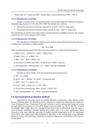 Powder metal production technology
27
- Metal oxide AO + metal oxide BO + furnace black; reaction temperature 1500 – 1700 °C.
2.3.3.3 Manufacture of nitrides
Nitrides of metals of IVa, Va and VIa groups in the periodic table are technically significant.
Manufacturing processes for TiN, ZrN, HfN, NbN, TaN nitrides are as follows:
 thermochemical reaction of powder metal and N2 at 1200 – 1400 °C temperature;
 thermochemical reaction of powder metals and NH3 at 1200 – 1400 °C temperature.
The manufacture of nitrides from metal oxides is economically more profitable, however, the resulting
products are not of such a quality as from metals.
2.3.3.4 Manufacture of borides
The manufacture of borides by mutual reaction between metals Me and B during sintering or
melting can be expressed as a simple reaction:
Me + B  MeB
Other manufacturing processes for borides consist in a reaction of a metal with a B compound:
a) MeO + B2O3 + Al(Mg, Si)  MeB + Al(Mg, Si)xOy
b) MeO + B2O3 + C  MeB + CO
c) MeC + B4C + B2O3  MeB + CO
d) electrolysis of molten salts: MeO + B molten salt  MeB + salt melt
e) Me(halogenide) + B(halogenide) + H2  MeB + hydrogen halogenide
2.3.3.5 Manufacture of silicides
Silicides of various metals can be also prepared using several processes:
a) Me + Si  MeSi
b) MeO + SiO2 + Al(Mg) + S MeSi + S containing slag
c) MeO + SiO2 + C  MeSi + CO
d) CuSi + MeO  MeSi + (Cu + CuO – SiO2)
e) Electrolysis of molten salts: MeO + K2SiF6  MeSi + KF
f) Me + Si(halogenide) + H2  MeSi + hydrogen halogenide
2.4 Electrochemical production methods
Approximately 60 metals can be successfully obtained via electrolysis, where electric current
acts as a reducing agent: An electrolyte can be a solution or a molten salt conducting the current as a
result of presence of ions. Electrolysis from water solutions is used to make powder metals not having
too high affinity for oxygen as Cu, Fe and Ni. Highly reactive powders (e.g. Be, Ta, Nb, Th ,...), which
form highly stable oxides, have to be segregated from molten salts by electrolysis. From the point of
view of powder metallurgy, tantalum making from molten salts is of a great significance. While
electrolysis from water solutions takes place at slightly elevated temperatures (to 60 °
C), electrolysis
from molten salts requires quite high temperatures depending on the melting point of an applicable
(binary or ternary) salt eutecticum, which has to contain an appropriate concentration of the metal to
be segregated.
 