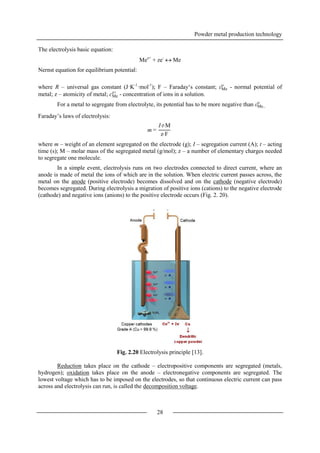 Powder metal production technology
28
The electrolysis basic equation:
Mez+
+ ze-
 Me
Nernst equation for equilibrium potential:
where R – universal gas constant (J·K-1
·mol-1
); F – Faraday‘s constant; εMe
o
- normal potential of
metal; z – atomicity of metal; cMe
z+
- concentration of ions in a solution.
For a metal to segregate from electrolyte, its potential has to be more negative than εMe
o
.
Faraday’s laws of electrolysis:
where m – weight of an element segregated on the electrode (g); I – segregation current (A); t – acting
time (s); M – molar mass of the segregated metal (g/mol); z – a number of elementary charges needed
to segregate one molecule.
In a simple event, electrolysis runs on two electrodes connected to direct current, where an
anode is made of metal the ions of which are in the solution. When electric current passes across, the
metal on the anode (positive electrode) becomes dissolved and on the cathode (negative electrode)
becomes segregated. During electrolysis a migration of positive ions (cations) to the negative electrode
(cathode) and negative ions (anions) to the positive electrode occurs (Fig. 2. 20).
Fig. 2.20 Electrolysis principle [13].
Reduction takes place on the cathode – electropositive components are segregated (metals,
hydrogen); oxidation takes place on the anode – electronegative components are segregated. The
lowest voltage which has to be imposed on the electrodes, so that continuous electric current can pass
across and electrolysis can run, is called the decomposition voltage.
m =
ItM
zF
 