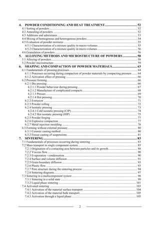 2
4. POWDER CONDITIONING AND HEAT TREATMENT........................................ 52
4.1 Sorting of powders ...................................................................................................................... 52
4.2 Annealing of powders ................................................................................................................. 52
4.3 Additions and admixtures............................................................................................................ 53
4.4 Mixing of homogenous and heterogenous powders.................................................................... 54
4.5 Evaluation of powder mixtures ................................................................................................... 55
4.5.1 Characterization of a mixture quality in macro-volumes ..................................................... 55
4.5.2 Characterization of a mixture quality in micro-volumes...................................................... 56
4.6 Granulation of powders............................................................................................................... 56
5. ALLOYING METHODS AND MICROSTRUCTURE OF POWDERS.................. 58
5.1 Alloying of powders.................................................................................................................... 58
5.2 Powder microstructure ................................................................................................................ 59
6. SHAPING AND COMPACTION OF POWDER MATERIALS............................... 63
6.1 Fundamentals of pressing processes............................................................................................ 64
6.1.1 Processes occurring during compaction of powder materials by compacting pressure ....... 64
6.1.2 Activation effect of pressing ................................................................................................ 66
6.2 Pressure forming.......................................................................................................................... 66
6.2.1 Die pressing.......................................................................................................................... 66
6.2.1.1 Powder behaviour during pressing................................................................................ 67
6.2.1.2 Manufacture of complicated compacts.......................................................................... 68
6.2.1.3 Presses ........................................................................................................................... 69
6.2.1.4 Hot pressing................................................................................................................... 70
6.2.2 Extrusion .............................................................................................................................. 71
6.2.3 Powder rolling...................................................................................................................... 72
6.2.4 Isostatic pressing .................................................................................................................. 73
6.2.4.1 Cold isostatic pressing (CIP)......................................................................................... 74
6.2.4.2 Hot isostatic pressing (HIP) .......................................................................................... 75
6.2.5 Powder forging..................................................................................................................... 77
6.2.6 Explosive compaction .......................................................................................................... 77
6.2.7 Metal injection moulding ..................................................................................................... 78
6.3 Forming without external pressure.............................................................................................. 80
6.3.1 Ceramic casting method ....................................................................................................... 80
6.3.2 Freeze casting of suspensions............................................................................................... 81
7. SINTERING.................................................................................................................... 83
7.1 Fundamentals of processes occurring during sintering ............................................................... 83
7.2 Mass transport in single component system................................................................................ 85
7.2.1 Origination of a contacting area between particles and its growth....................................... 88
7.2.2 Viscous flow......................................................................................................................... 90
7.2.3 Evaporation - condensation.................................................................................................. 90
7.2.4 Surface and volume diffusion............................................................................................... 91
7.2.5 Grain boundary diffusion ..................................................................................................... 93
7.2.6 Plastic flow........................................................................................................................... 93
7.2.7 Pore structure during the sintering process .......................................................................... 94
7.2.8 Sintering diagrams................................................................................................................ 97
7.3 Sintering in a multicomponent system ........................................................................................ 98
7.3.1 Sintering in a solid state ....................................................................................................... 99
7.3.2 Liquid phase sintering ........................................................................................................ 101
7.4 Activated sintering .................................................................................................................... 103
7.4.1 Activation of the material surface transport ....................................................................... 104
7.4.2 Activation of the material bulk transport............................................................................ 105
7.4.3 Activation through a liquid phase....................................................................................... 105
 