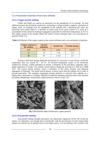 Powder metal production technology
30
2.4.1 Preparation of powders from water solutions
2.4.1.1 Copper powder making
CuSO4 and H2SO4 are used as an electrolyte for the manufacture of Cu powder. An acid
addition increases the electrolyte conductivity, decreasing a voltage needed to suppress a formation of
copper oxide. As hydrogen ions are segregated on the cathode with a decreasing pH value, the
increasing acid content leads to a decrease of metal yield at the given current as a result of a
consumption of the current for hydrogen segregation (especially for electrolyte temperatures ≥ 25 °C).
The copper content in the solution affects the electric current utilization and a size and density of
particles (Table 2.2).
Table 2.2 Influence of the copper content on the current utilization and a size and density of particles.
Copper content in
the solution
Current
utilization
Particle size Particle density
(g/l) (%) (µm) (g/cm3
)
4 78 < 38 0.5
35 97 > 125 2.5
Owing to electrolyte heating during the electrolysis it is necessary to cool it down, so that the
temperature does not exceed 50 – 60 °C. An elevated temperature results in the electrolyte
conductivity increase, a better utilization of current, a formation of fine and dense coagulates and a
higher proportion of oxides. The cathode current density during the electrolysis is 600 up to 4000
A/m2
. The current density increase causes a formation of fine dense powders and enhanced
segregation of hydrogen. The anode current density is always lower than the cathode one in order to
prevent passivation. The coagulate (segregated powder particles) is removed from cathodes on a
regular basis, afterwards it is washed, subjected to reduction annealing and processed to fine particles
by milling. Morphology of electrolytic copper particles is shown in Fig. 2.22.
Fig. 2.22 Dendritic shape of electrolytic copper particles.
2.4.1.2 Iron powder making
Iron powder making through electrolysis was industrially significant till the 70s of the last
century. Its importance was brought down considerably with the development of well compressable
sponge iron and the use of carbonyl iron of even higher purity. For iron making, FeCl3 solution with
 
