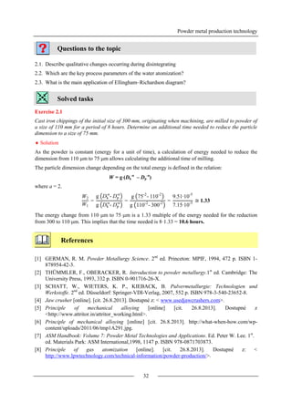 Powder metal production technology
32
Questions to the topic
2.1. Describe qualitative changes occurring during disintegrating
2.2. Which are the key process parameters of the water atomization?
2.3. What is the main application of Ellingham–Richardson diagram?
Solved tasks
Exercise 2.1
Cast iron chippings of the initial size of 300 mm, originating when machining, are milled to powder of
a size of 110 mm for a period of 8 hours. Determine an additional time needed to reduce the particle
dimension to a size of 75 mm.
 Solution
As the powder is constant (energy for a unit of time), a calculation of energy needed to reduce the
dimension from 110 m to 75 m allows calculating the additional time of milling.
The particle dimension change depending on the total energy is defined in the relation:
W = g(Dk
-a
– Dp
-a
)
where a = 2.
The energy change from 110 m to 75 m is a 1.33 multiple of the energy needed for the reduction
from 300 to 110 m. This implies that the time needed is 8·1.33 = 10.6 hours.
References
[1] GERMAN, R. M. Powder Metallurgy Science. 2nd
ed. Princeton: MPIF, 1994, 472 p. ISBN 1-
878954-42-3.
[2] THÜMMLER, F., OBERACKER, R. Introduction to powder metallurgy.1st
ed. Cambridge: The
University Press, 1993, 332 p. ISBN 0-901716-26-X.
[3] SCHATT, W., WIETERS, K. P., KIEBACK, B. Pulvermetallurgie: Technologien und
Werkstoffe. 2nd
ed. Düsseldorf: Springer-VDI-Verlag, 2007, 552 p. ISBN 978-3-540-23652-8.
[4] Jaw crusher [online]. [cit. 26.8.2013]. Dostupné z: < www.usedjawcrushers.com>.
[5] Principle of mechanical alloying [online] [cit. 26.8.2013]. Dostupné z
<http://www.attritor.in/attritor_working.html>.
[6] Principle of mechanical alloying [online] [cit. 26.8.2013]. http://what-when-how.com/wp-
content/uploads/2011/06/tmp1A291.jpg.
[7] ASM Handbook: Volume 7: Powder Metal Technologies and Applications. Ed. Peter W. Lee. 1st
.
ed. Materials Park: ASM International,1998, 1147 p. ISBN 978-0871703873.
[8] Principle of gas atomization [online]. [cit. 26.8.2013]. Dostupné z: <
http://www.lpwtechnology.com/technical-information/powder-production/>.
W2
W1
=
g Dk
-a
- Dp
-a
g Dk
-a
- Dp
-a =
g 75-2
- 110-2
g 110-2
- 300-2 =
9.51∙10-5
7.15∙10-5 ≅ 1.33
 