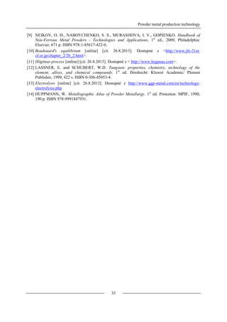 Powder metal production technology
33
[9] NEIKOV, O. D., NABOYCHENKO, S. S., MURASHOVA, I. V., GOPIENKO. Handbook of
Non-Ferrous Metal Powders - Technologies and Applications, 1st
ed., 2009, Philadelphia:
Elsevier, 671 p. ISBN 978-1-85617-422-0.
[10] Boudouard's equilibrium [online] [cit. 26.8.2013]. Dostupné z <http://www.jfe-21st-
cf.or.jp/chapter_2/2b_2.html>.
[11] Högönas process [online] [cit. 26.8.2013]. Dostupné z < http://www.hoganas.com>.
[12] LASSNER, E. and SCHUBERT, W.D. Tungsten: properties, chemistry, technology of the
element, alloys, and chemical compounds. 1st
ed. Dordrecht: Kluwer Academic/ Plenum
Publisher, 1999, 422 s. ISBN 0-306-45053-4.
[13] Electrolysis [online] [cit. 26.8.2013]. Dostupné z http://www.ggp-metal.com/en/technology-
electrolysis.php.
[14] HUPPMANN, W. Metallographic Atlas of Powder Metallurgy. 1st
ed. Princeton: MPIF, 1990,
190 p. ISBN 978-9991847931.
 