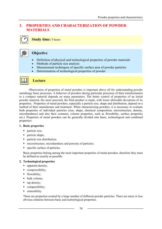 Powder properties and characteristics
34
3. PROPERTIES AND CHARACTERIZATION OF POWDER
MATERIALS
Study time: 5 hours
Objective
 Definition of physical and technological properties of powder materials
 Methods of particle size analysis
 Measurement techniques of specific surface area of powder particles
 Determination of technological properties of powder
Lecture
Observation of properties of metal powders is important above all for understanding powder
metallurgy basic processes. A behavior of powders during particular processes of their transformation
to a compact material depends on many parameters. The better control of properties of an initial
powder material, the more precisely the final product is made, with lesser allowable deviations of its
properties. Properties of metal powders, especially a particle size, shape and distribution, depend on a
method of their manufacture and treatment. When characterizing powders, it is necessary to evaluate
both properties of individual particles (size, shape, chemical composition, microstructure, density,
microhardness) and also their common, volume properties, such as flowability, surface properties
etc.). Properties of metal powders can be generally divided into basic, technological and combined
properties:
1. Basic properties
 particle size;
 particle shape;
 particle size distribution;
 microstructure, microhardness and porosity of particles;
 specific surface of particles.
Basic properties belong among the most important properties of metal powders, therefore they must
be defined as exactly as possible.
2. Technological properties
 apparent density;
 compressibility;
 flowability;
 bulk volume;
 tap density;
 compactibility;
 sinterability.
These are properties created by a large number of different powder particles. There are more or less
obvious relations between basic and technological properties.
 