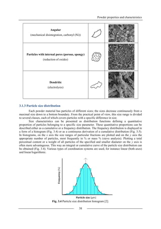 Powder properties and characteristics
38
Angular
(mechanical disintegration, carbonyl (Ni))
Particles with internal pores (porous, spongy)
(reduction of oxides)
Dendritic
(electrolysis)
3.1.3 Particle size distribution
Each powder material has particles of different sizes; the sizes decrease continuously from a
maximal size down to a bottom boundary. From the practical point of view, this size range is divided
to several classes, each of which covers particles with a specific difference in size.
Size characteristics can be presented as distribution functions defining a quantitative
proportion of particles belonging to a specific size parameter. These quantitative proportions can be
described either as a cumulative or a frequency distribution. The frequency distribution is displayed in
a form of a histogram (Fig. 3.4) or as a continuous derivation of a cumulative distribution (Fig. 3.5).
In histograms, on the x axis the size ranges of particular fractions are plotted and on the y axis the
appropriate number of particles, most frequently in % or mass % (sieve analysis). Plotting a total
percentual content or a weight of all particles of the specified and smaller diameter on the y axis is
often more advantageous. This way an integral or cumulative curve of the particle size distribution can
be obtained (Fig. 3.4). Various types of coordination systems are used, for instance linear (both axes)
and linear/logarithmic.
Fig. 3.4 Particle size distribution histogram [2].
 