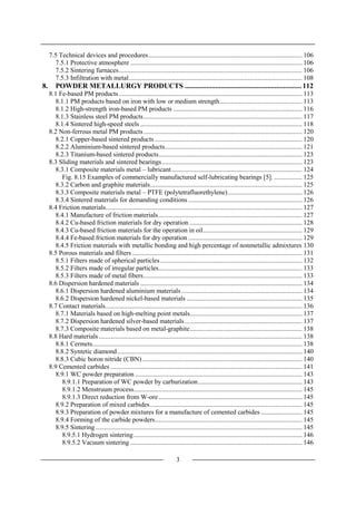 3
7.5 Technical devices and procedures............................................................................................. 106
7.5.1 Protective atmosphere ........................................................................................................ 106
7.5.2 Sintering furnaces............................................................................................................... 106
7.5.3 Infiltration with metal......................................................................................................... 108
8. POWDER METALLURGY PRODUCTS ................................................................. 112
8.1 Fe-based PM products............................................................................................................... 113
8.1.1 PM products based on iron with low or medium strength.................................................. 113
8.1.2 High-strength iron-based PM products .............................................................................. 116
8.1.3 Stainless steel PM products................................................................................................ 117
8.1.4 Sintered high-speed steels .................................................................................................. 118
8.2 Non-ferrous metal PM products................................................................................................ 120
8.2.1 Copper-based sintered products ......................................................................................... 120
8.2.2 Aluminium-based sintered products................................................................................... 121
8.2.3 Titanium-based sintered products....................................................................................... 123
8.3 Sliding materials and sintered bearings..................................................................................... 123
8.3.1 Composite materials metal – lubricant............................................................................... 124
Fig. 8.15 Examples of commercially manufactured self-lubricating bearings [5]. ................. 125
8.3.2 Carbon and graphite materials............................................................................................ 125
8.3.3 Composite materials metal – PTFE (polytetrafluorethylene)............................................. 126
8.3.4 Sintered materials for demanding conditions..................................................................... 126
8.4 Friction materials....................................................................................................................... 127
8.4.1 Manufacture of friction materials....................................................................................... 127
8.4.2 Cu-based friction materials for dry operation .................................................................... 128
8.4.3 Cu-based friction materials for the operation in oil............................................................ 129
8.4.4 Fe-based friction materials for dry operation ..................................................................... 129
8.4.5 Friction materials with metallic bonding and high percentage of nonmetallic admixtures 130
8.5 Porous materials and filters ....................................................................................................... 131
8.5.1 Filters made of spherical particles...................................................................................... 132
8.5.2 Filters made of irregular particles....................................................................................... 133
8.5.3 Filters made of metal fibers................................................................................................ 133
8.6 Dispersion hardened materials .................................................................................................. 134
8.6.1 Dispersion hardened aluminium materials ......................................................................... 134
8.6.2 Dispersion hardened nickel-based materials ...................................................................... 135
8.7 Contact materials....................................................................................................................... 136
8.7.1 Materials based on high-melting point metals.................................................................... 137
8.7.2 Dispersion hardened silver-based materials ....................................................................... 137
8.7.3 Composite materials based on metal-graphite.................................................................... 138
8.8 Hard materials ........................................................................................................................... 138
8.8.1 Cermets............................................................................................................................... 138
8.8.2 Syntetic diamond................................................................................................................ 140
8.8.3 Cubic boron nitride (CBN)................................................................................................. 140
8.9 Cemented carbides .................................................................................................................... 141
8.9.1 WC powder preparation ..................................................................................................... 143
8.9.1.1 Preparation of WC powder by carburization............................................................... 143
8.9.1.2 Menstruum process...................................................................................................... 145
8.9.1.3 Direct reduction from W-ore....................................................................................... 145
8.9.2 Preparation of mixed carbides............................................................................................ 145
8.9.3 Preparation of powder mixtures for a manufacture of cemented carbides ......................... 145
8.9.4 Forming of the carbide powders......................................................................................... 145
8.9.5 Sintering ............................................................................................................................. 145
8.9.5.1 Hydrogen sintering...................................................................................................... 146
8.9.5.2 Vacuum sintering ........................................................................................................ 146
 