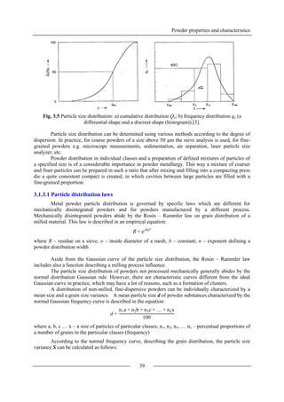 Powder properties and characteristics
39
Fig. 3.5 Particle size distribution: a) cumulative distribution Qz; b) frequency distribution qz (a
differential shape and a discreet shape (histogram)) [3].
Particle size distribution can be determined using various methods according to the degree of
dispersion. In practice, for coarse powders of a size above 50 μm the sieve analysis is used, for fine-
grained powders e.g. microscope measurements, sedimentation, air separation, laser particle size
analyzer, etc.
Powder distribution in individual classes and a preparation of defined mixtures of particles of
a specified size is of a considerable importance in powder metallurgy. This way a mixture of coarser
and finer particles can be prepared in such a ratio that after mixing and filling into a compacting press
die a quite consistent compact is created, in which cavities between large particles are filled with a
fine-grained proportion.
3.1.3.1 Particle distribution laws
Metal powder particle distribution is governed by specific laws which are different for
mechanically disintegrated powders and for powders manufactured by a different process.
Mechanically disintegrated powders abide by the Rosin – Rammler law on grain distribution of a
milled material. This law is described in an empirical equation:
where R – residue on a sieve; o – inside diameter of a mesh; b – constant; n – exponent defining a
powder distribution width
Aside from the Gaussian curve of the particle size distribution, the Rosin – Rammler law
includes also a function describing a milling process influence.
The particle size distribution of powders not processed mechanically generally abides by the
normal distribution Gaussian rule. However, there are characteristic curves different from the ideal
Gaussian curve in practice, which may have a lot of reasons, such as a formation of clusters.
A distribution of non-milled, fine-dispersive powders can be individually characterized by a
mean size and a grain size variance. A mean particle size d of powder substances characterized by the
normal Gaussian frequency curve is described in the equation:
where a, b, c … x – a size of particles of particular classes; n1, n2, n3, … nx – percentual proportions of
a number of grains in the particular classes (frequency)
According to the normal frequency curve, describing the grain distribution, the particle size
variance S can be calculated as follows:
R = e-bon
d =
n1a + n2b + n3c + … + nxx
100
 