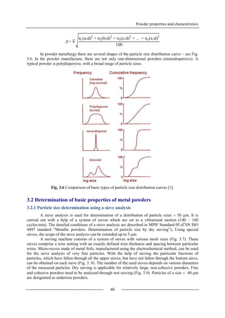 Powder properties and characteristics
40
In powder metallurgy there are several shapes of the particle size distribution curve – see Fig.
3.6. In the powder manufacture, there are not only one-dimensional powders (monodispersive). A
typical powder is polydispersive, with a broad range of particle sizes.
Fig. 3.6 Comparison of basic types of particle size distribution curves [1].
3.2 Determination of basic properties of metal powders
3.2.1 Particle size determination using a sieve analysis
A sieve analysis is used for determination of a distribution of particle sizes  50 µm. It is
carried out with a help of a system of sieves which are set to a vibrational motion (140 – 160
cycles/min). The detailed conditions of a sieve analysis are described in MPIF Standard 05 (ČSN ISO
4497 standard “Metallic powders. Determination of particle size by dry sieving”). Using special
sieves, the scope of the sieve analysis can be extended up to 5 µm.
A sieving machine consists of a system of sieves with various mesh sizes (Fig. 3.7). These
sieves comprise a wire netting with an exactly defined wire thickness and spacing between particular
wires. Micro-sieves made of metal foils, manufactured using the electrochemical method, can be used
for the sieve analysis of very fine particles. With the help of sieving the particular fractions of
particles, which have fallen through all the upper sieves, but have not fallen through the bottom sieve,
can be obtained on each sieve (Fig. 3. 8). The number of the used sieves depends on various diameters
of the measured particles. Dry sieving is applicable for relatively large, non-cohesive powders. Fine
and cohesive powders need to be analysed through wet sieving (Fig. 3.9). Particles of a size  40 μm
are designated as undersize powders.
S = ∓
n1(a-d)2
+ n2(b-d)2
+ n3(c-d)2
+ … + nx(x-d)2
100
 