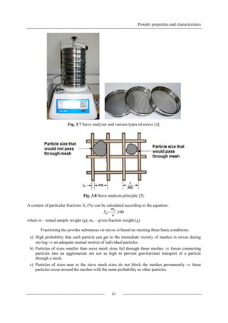 Powder properties and characteristics
41
Fig. 3.7 Sieve analyzer and various types of sieves [4].
Fig. 3.8 Sieve analysis principle [3].
A content of particular fractions Xn (%) can be calculated according to the equation:
where m – tested sample weight (g); mn – given fraction weight (g)
Fractioning the powder substances on sieves is based on meeting three basic conditions:
a) High probability that each particle can get to the immediate vicinity of meshes in sieves during
sieving  an adequate mutual motion of individual particles.
b) Particles of sizes smaller than sieve mesh sizes fall through these meshes  forces connecting
particles into an agglomerate are not as high to prevent gravitational transport of a particle
through a mesh.
c) Particles of sizes near to the sieve mesh sizes do not block the meshes permanently  these
particles occur around the meshes with the same probability as other particles.
Xn=
mn
n
.100
 