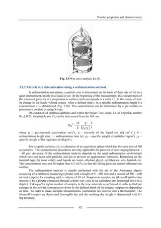 Powder properties and characteristics
42
Fig. 3.9 Wet sieve analysis kit [5].
3.2.2 Particle size determination using a sedimentation method
In sedimentation procedures, a particle size is determined on the basis of their rate of fall in a
quiet environment, mostly in a liquid or air. At the beginning of the measurement, the concentration of
the measured particles in a suspension is uniform and corresponds to a value Co. In the course of time
its change in the liquid volume occurs. After a defined time t, in a specific sedimentation height h a
concentration C is determined (Fig. 3.10). This concentration can be determined by a gravimetric or
photometric method or using X-rays.
On condition of spherical particles and within the Stokes’ law scope, i.e. at Reynolds number
Re ≤ 0.25, the particle size Dst can be determined from the fall rate:
where g – gravitational acceleration (m/s2
);  - viscosity of the liquid (or air) (m2
·s-1
); h –
sedimentation height (m); t – sedimentation time (s); S – specific weight of particles (kg/m3
); L –
specific weight of the liquid (or air) (kg/m3
).
For irregular particles, Dst is a diameter of an equivalent sphere which has the same rate of fall
as particles. The sedimentation procedures are only applicable for particles of size ranging between 1
– 60 µm. Accuracy of the sedimentation analysis depends on the used sedimentation environment
which must not react with particles and has to prevent an agglomerate formation. Depending on the
material type, the most widely used liquids are water, ethylene glycol, cyclohexane, oils, butanol, etc.
The concentration must not be higher than 0.2 vol.%, so that the falling particles cannot influence one
another.
The sedimentation analysis is usually performed with the aid of the Andreasen pipette
consisting of a calibrated measuring cylinder with a height of 0 – 200 mm and a volume of 500 – 600
ml and a pipette for sampling with a volume of 10 ml. Suspension samples are taken-off within time
intervals t by a pipette connected through a three-way cock to an aspirating arm immersed down to a
depth h. Taking-off a higher number of samples in the time intervals is performed in order to find out
changes in the powder concentration down in the defined depth of the original suspension depending
on time. In order to make accurate measurements, instruments are inserted into a thermometer. The
taken-off samples are desiccated thoroughly dry and the resulting dry weight is determined with 0.1
mg accuracy.
DSt
2
=
18
g

ρS
-ρL
h
t
 