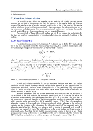 Powder properties and characteristics
44
in the basic material.
3.2.4 Specific surface determination
The specific surface affects the so-called surface activities of powder compacts during
sintering and provides an important driving force for transport of the material during the sintering
process. The specific surface of powder materials usually refers to 1 g of the material. The specific
surface calculation from a particle size determined by the sieve analysis, the sedimentation analysis or
the microscopic method comes out from an assumption that all particles have a spherical shape and a
smooth surface. However, these assumptions are not met in most of the cases.
Current methods of the particle specific surface analysis do not measure the surface directly,
but they are based on a determination of properties (adsorption, gas permeability) relating to the
surface.
3.2.4.1 Adsorption method
This method was developed by S. Brammer, P. H. Emmet and E. Teller (BET method) and
this is the most significant method for particle surface measuring. It is based on the adsorption of a
noble or other gas on a powder particle surface. Generalized BET equation:
where P – partial pressure of the adsorbate; Po – saturation pressure of the adsorbate depending on the
gas type and temperature; X – amount of the adsorbed gas under pressure P; A, B – constants;
The method principle lies in covering the surface of powder particles of Gp weight with a
mononuclear layer of gas molecules (Fig. 3. 11). The specific surface So of powder can be determined
from the gas amount consumed in order to create the mononuclear layer Xm and the surface area of the
adsorbed molecule A0:
where M – adsorbent molecular mass; No – Avogadro’s number.
As the surface being available for the gas adsorption includes also pores and surface
roughness, reliable data on the powder particle surface can be obtained. A basic assumption for the
measurement accuracy is creation of only a mononuclear layer of the adsorbed gas. This is not met on
edges, in corners and active points on a surface where layers with a higher number of molecules are
formed as a result of bonding forces.
Nitrogen, argon and crypton are the most widely used adsorption gases. For the adsorption to
run according to the BET equation, the adsorption measurement has to be carried out above the
evaporation temperature of a gas at standard pressure. This is 77.4 K for nitrogen. Prior to the start of
the measurement, a thorough degassing of the instrument and the sample to be measured is necessary,
which is carried out by heating to 200 – 300 °C under high vacuum (10-4
Pa). Then a free space in an
adsorption container is determined using helium which is only slightly adsorbed to the surface of
particles and the container walls. Afterwards the helium is drained off the measured space, the
adsorption gas is lead to a burette (e.g. nitrogen) and its volume is measured (with regard to
temperature and pressure). A part of the gas is adsorbed on the powder surface and the gas volume is
determined again. Regarding the fact that the measuring space volume is known, a gas volume
decrease corresponding to the volume of adsorbed molecules can be determined. Further points for the
BET straight line can be obtained by intaking gas again and changing the pressure (Fig. 3.11).
P
X (Po- P)
= B + A P/Po
Xm= A+B -1
So=
Xm N0 A0
Gp M
 