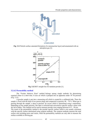 Powder properties and characteristics
45
Fig. 3.11 Particle surface saturated (formation of a mononuclear layer) and unsaturated with an
adsorption gas [1].
Fig. 3.12 BET straight line for tantalum powder [1].
3.2.4.2 Permeability method
The “Fischer Subsieve Sizer“ method belongs among simple methods for determining
required values in a short time. It uses air which is pumped into an apparatus under 105
Pa pressure
(Fig. 3.13).
A powder sample is put into a measuring cell which is created by a calibrated tube. There the
sample is fixed with the help of two porous plugs and compacted to porosity 40 – 70 %. When gas is
passing through the sample, a drop in pressure p occurs which is determined using a manometer.
Depending on the sample porosity, this data is corrected and converted to specific surface values with
the aid of tables. This method can be used to measure powder sizes ranging between 0.15 – 50 µm.
The result of the permeability method is the powder specific surface which is not usually consistent
with the specific surface determined using sorption methods. The sorption methods measure the total
surface area including pores and cracks, while the permeability methods are only able to measure the
surface available to flowing gas.
 