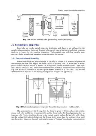 Powder properties and characteristics
46
Fig. 3.13 “Fischer Subsieve Sizer“ permeability method principle [7].
3.3 Technological properties
Knowledge on powder particle size, size distribution and shape is not sufficient for the
complex characterization. Static and dynamic behaviour of material during technological processes
needs to be known for the complete description. Technological tests modelling partially some
processes during technological operations are carried out on this purpose.
3.3.1 Determination of flowability
Powder flowability is a property similar to viscosity of a liquid. It is an ability of powder to
flow through pipelines, feed hoppers and inside cavities of pressing tools. It is described as a time
period for which a given amount of powder (50, 100 g) flows through a funnel with 60 ° apex angle
and a defined hole ( 2.5 mm). The scheme and dimensions of the Hall flowmeter funnel are shown in
Fig. 3.14. A detailed description of the test is given in MPIF Standard 03 (ČSN EN ISO 4490 standard
“Determination of flow rate of free-flowing metal powders using the hall apparatus”).
Fig. 3.14 Scheme of an apparatus for powder flowability determination – Hall funnel [8].
The resistance to powder flowing from the funnel is given by friction of powder particles
among each other and friction between particles and the funnel walls. The funnel geometry plays an
important role. Friction conditions depend on the particle specific surface. For particles with a large
specific surface the friction is higher and the flowing ability worse than for particles with a small
specific surface. Moreover, for small particles a formation of “bridges” impeding the continuity of the
 