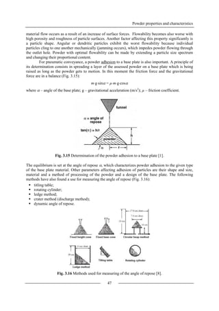 Powder properties and characteristics
47
material flow occurs as a result of an increase of surface forces. Flowability becomes also worse with
high porosity and roughness of particle surfaces. Another factor affecting this property significantly is
a particle shape. Angular or dendritic particles exhibit the worst flowability because individual
particles cling to one another mechanically (jamming occurs), which impedes powder flowing through
the outlet hole. Powder with optimal flowability can be made by extending a particle size spectrum
and changing their proportional content.
For pneumatic conveyance, a powder adhesion to a base plate is also important. A principle of
its determination consists in spreading a layer of the assessed powder on a base plate which is being
raised as long as the powder gets to motion. In this moment the friction force and the gravitational
force are in a balance (Fig. 3.15):
mgsin = µmgcos
where  – angle of the base plate; g – gravitational acceleration (m/s2
); µ – friction coefficient.
Fig. 3.15 Determination of the powder adhesion to a base plate [1].
The equilibrium is set at the angle of repose , which characterizes powder adhesion to the given type
of the base plate material. Other parameters affecting adhesion of particles are their shape and size,
material and a method of processing of the powder and a design of the base plate. The following
methods have also found a use for measuring the angle of repose (Fig. 3.16):
 titling table;
 rotating cylinder;
 ledge method;
 crater method (discharge method);
 dynamic angle of repose.
Fig. 3.16 Methods used for measuring of the angle of repose [8].
 