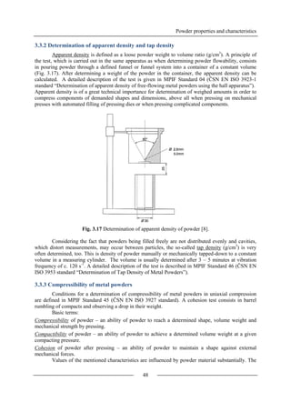 Powder properties and characteristics
48
3.3.2 Determination of apparent density and tap density
Apparent density is defined as a loose powder weight to volume ratio (g/cm3
). A principle of
the test, which is carried out in the same apparatus as when determining powder flowability, consists
in pouring powder through a defined funnel or funnel system into a container of a constant volume
(Fig. 3.17). After determining a weight of the powder in the container, the apparent density can be
calculated. A detailed description of the test is given in MPIF Standard 04 (ČSN EN ISO 3923-1
standard “Determination of apparent density of free-flowing metal powders using the hall apparatus”).
Apparent density is of a great technical importance for determination of weighed amounts in order to
compress components of demanded shapes and dimensions, above all when pressing on mechanical
presses with automated filling of pressing dies or when pressing complicated components.
Fig. 3.17 Determination of apparent density of powder [8].
Considering the fact that powders being filled freely are not distributed evenly and cavities,
which distort measurements, may occur between particles, the so-called tap density (g/cm3
) is very
often determined, too. This is density of powder manually or mechanically tapped-down to a constant
volume in a measuring cylinder. The volume is usually determined after 3 – 5 minutes at vibration
frequency of c. 120 s-1
. A detailed description of the test is described in MPIF Standard 46 (ČSN EN
ISO 3953 standard “Determination of Tap Density of Metal Powders”).
3.3.3 Compressibility of metal powders
Conditions for a determination of compressibility of metal powders in uniaxial compression
are defined in MPIF Standard 45 (ČSN EN ISO 3927 standard). A cohesion test consists in barrel
rumbling of compacts and observing a drop in their weight.
Basic terms:
Compressibility of powder – an ability of powder to reach a determined shape, volume weight and
mechanical strength by pressing.
Compactibility of powder – an ability of powder to achieve a determined volume weight at a given
compacting pressure.
Cohesion of powder after pressing – an ability of powder to maintain a shape against external
mechanical forces.
Values of the mentioned characteristics are influenced by powder material substantially. The
 