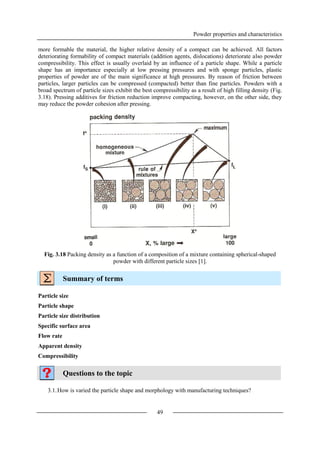 Powder properties and characteristics
49
more formable the material, the higher relative density of a compact can be achieved. All factors
deteriorating formability of compact materials (addition agents, dislocations) deteriorate also powder
compressibility. This effect is usually overlaid by an influence of a particle shape. While a particle
shape has an importance especially at low pressing pressures and with sponge particles, plastic
properties of powder are of the main significance at high pressures. By reason of friction between
particles, larger particles can be compressed (compacted) better than fine particles. Powders with a
broad spectrum of particle sizes exhibit the best compressibility as a result of high filling density (Fig.
3.18). Pressing additives for friction reduction improve compacting, however, on the other side, they
may reduce the powder cohesion after pressing.
Fig. 3.18 Packing density as a function of a composition of a mixture containing spherical-shaped
powder with different particle sizes [1].
Summary of terms
Particle size
Particle shape
Particle size distribution
Specific surface area
Flow rate
Apparent density
Compressibility
Questions to the topic
3.1.How is varied the particle shape and morphology with manufacturing techniques?
 