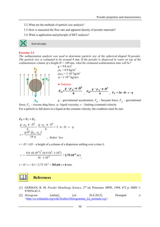 Powder properties and characteristics
50
3.2.What are the methods of particle size analysis?
3.3.How is measured the flow rate and apparent density of powder materials?
3.4.What is application and principle of BET analysis?
Solved tasks
Exercise 3.1
The sedimentation analysis was used to determine particle size of the spherical-shaped Ni-powder.
The particle size is estimated to be around 8 mm. If the powder is dispersed in water on top of the
sedimentation column of a height H = 100 mm, what the estimated sedimentation time will be?
g = 9.8 m/s2
Ni = 8.9 kg/m3
H2O = 1·103
kg/m3
 = 1·10-3
kg/m/s
 Solution
; ;
g – gravitational acceleration; FB
– buoyant force; FG
– gravitational
force; FV
– viscous drag force;  - liquid viscosity; v – limiting (constant) velocity
For a particle to fall down in a liquid at the constant velocity, the condition must be met:
FB + FV = FG
… Stokes’ law
v = H / t (H – a height of a column of a dispersion settling over a time t)
;
t = H / v = 0.1 / 2.75·10-4
= 363,64 s  6 min.
References
[1] GERMAN, R. M. Powder Metallurgy Science. 2nd
ed. Princeton: MPIF, 1994, 472 p. ISBN 1-
878954-42-3.
[2] Histogram [online]. [cit. 26.8.2013]. Dostupné z:
<http://cs.wikipedia.org/wiki/Soubor:Histogramme_loi_normale.svg>.
FG=
g ∙ ρ S
∙ π ∙D3
6
FB=
g ∙ ρ L
∙ π ∙D3
6 FV = 3π ∙ D ∙ v ∙ 
g ∙ ρS
∙ π ∙ D3
6
=
g ∙ ρL
∙ π ∙ D3
6
+ 3 ∙ π ∙ D ∙ v ∙ 
v =
g∙D2
∙ ρS
- ρL
18∙
v =
9.8 ∙(8.10-6
)
2
(8.9∙103
- 1∙103
)
18 ∙ 1∙10-3
= 2.75∙10-4
m/s
 