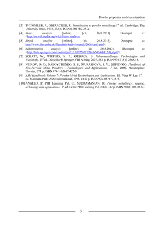 Powder properties and characteristics
51
[3] THÜMMLER, F., OBERACKER, R. Introduction to powder metallurgy.1st
ed. Cambridge: The
University Press, 1993, 332 p. ISBN 0-901716-26-X.
[4] Sieve analysis [online]. [cit. 26.8.2013]. Dostupné z:
<http://en.wikipedia.org/wiki/Sieve_analysis.
[5] Sítová analýza [online]. [cit. 26.8.2013]. Dostupné z:
http://www.fns.uniba.sk/fileadmin/knihy/jesenak/2008/cast3.pdf>.
[6] Sedimentation analysis [online]. [cit. 26.8.2013]. Dostupné z:
<http://link.springer.com/content/pdf/10.1007%2F978-3-540-68112-0_4.pdf>.
[7] SCHATT, W., WIETERS, K. P., KIEBACK, B. Pulvermetallurgie: Technologien und
Werkstoffe. 2nd
ed. Düsseldorf: Springer-VDI-Verlag, 2007, 552 p. ISBN 978-3-540-23652-8.
[8] NEIKOV, O. D., NABOYCHENKO, S. S., MURASHOVA, I. V., GOPIENKO. Handbook of
Non-Ferrous Metal Powders - Technologies and Applications, 1st
ed., 2009, Philadelphia:
Elsevier, 671 p. ISBN 978-1-85617-422-0.
[9] ASM Handbook: Volume 7: Powder Metal Technologies and Applications. Ed. Peter W. Lee. 1st
.
ed. Materials Park: ASM International, 1998, 1147 p. ISBN 978-0871703873.
[10] ANGELO, P. PHI Learning Pvt. C., SUBRAMANIAN, R. Powder metallurgy: science,
technology and applications. 1st
.ed. Delhi: PHI Learning Pvt, 2008. 312 p. ISBN 9788120332812.
 