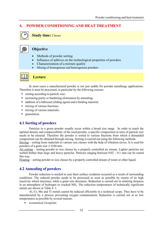 Powder conditioning and heat treatment
52
4. POWDER CONDITIONING AND HEAT TREATMENT
Study time: 2 hours
Objective
 Methods of powder sorting
 Influence of aditives on the technological properties of powders
 Characterization of a mixture quality
 Mixing of homogenous and heterogenous powders
Lecture
In most cases a manufactured powder is not just usable for powder metallurgy applications.
Therefore it must be processed, in particular by the following reasons:
 sorting according to particle size;
 increasing purity or hardening elimination by annealing;
 addition of a lubricant (sliding agent) and a binding material;
 mixing of various fractions;
 mixing of various materials;
 granulation.
4.1 Sorting of powders
Particles in a green powder usually occur within a broad size range. In order to reach the
optimal density and compressibility of the used powder, a specific composition in term of particle size
needs to be ensured. Therefore the powder is sorted to various fractions from which a demanded
composition can be obtained through mixing. Sorting is carried out using the following methods:
Sieving – sorting loose materials to various size classes with the help of vibration sieves. It is used for
powders of a grain size > 0.04 mm.
Air sorting – sorting powder to size classes by a properly controlled air stream. Lighter particles are
wafted farther than large and heavy particles. Particles ranging between 0.02 – 0.1 mm can be sorted
this way.
Floating – sorting powder to size classes by a properly controlled stream of water or other liquid.
4.2 Annealing of powders
Powder reduction is needed in case their surface oxidation occurred as a result of surrounding
conditions. The reduced powder needs to be processed as soon as possible by reason of its high
reactivity which increases, while a grain size decreases. Reduction is carried out in sintering furnaces
in an atmosphere of hydrogen or cracked NH3. The reduction temperatures of technically significant
metals are shown in Table 4. 1.
Al, Cr, Mn and Ti metals cannot be reduced efficiently in a technical scope. They have to be
manufactured by a process preventing oxygen contamination. Reduction is carried out at as low
temperatures as possible by several reasons:
 economical viewpoint;
 