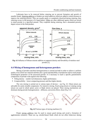 Powder conditioning and heat treatment
54
Lubricants have to be removed before sintering not to prevent formation and growth of
metallic bonds. Sintering additives or binders are metal additives which are added to initial mixtures to
improve the sintering process. They are usually partly or completely dissolved during sintering, thus
sintering occurs in the presence of a liquid phase. Fillers are other additional agents which are mixed
to metal powder in a specified amount. They evaporate during sintering, thus a demanded porosity
degree occurs in the final product.
Fig. 4.1 Influence of lithium stearate addition on apparent density and flowability of stainless steel
powder [1].
4.4 Mixing of homogenous and heterogenous powders
Mixing of powders and their homogenization is carried out both in order to achieve a uniform
quality of an initial raw material and thus also a good reproducibility of production and to reach proper
technological properties of the processed powder. It is necessary to reach a specific granulometric
composition of powder with regard to the following:
 Filling density – smaller tool dimensions, higher performance.
 Compressibility – lower compacting pressure and thus higher density.
The very mixing is carried out in various types of devices – see Fig. 4.2. Drum mixers are
advisable for easily mixable components. For intensive mixing, fixed casing mixers or rotating casing
mixers are used in which spiral, screw or blade stirrers are placed. Three mixing mechanisms are
dominant during powder homogenization – diffusion, convection (flow), shear (Fig. 4.3).
Fig. 4.2 Various types of mixing machines [1].
Proper mixing additives may be used to ensure good mixing and avoid a formation of
agglomerates (clusters). These are e.g. alcohol-based fluids which do not affect behaviour during
 