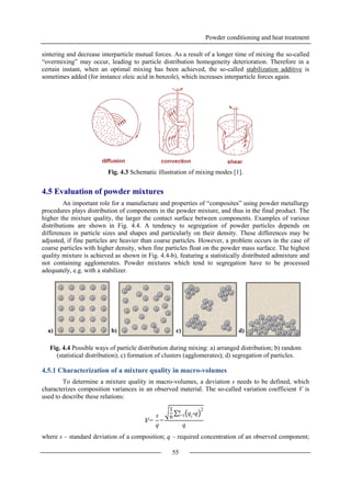 Powder conditioning and heat treatment
55
sintering and decrease interparticle mutual forces. As a result of a longer time of mixing the so-called
“overmixing” may occur, leading to particle distribution homogeneity deterioration. Therefore in a
certain instant, when an optimal mixing has been achieved, the so-called stabilization additive is
sometimes added (for instance oleic acid in benzole), which increases interparticle forces again.
Fig. 4.3 Schematic illustration of mixing modes [1].
4.5 Evaluation of powder mixtures
An important role for a manufacture and properties of “composites” using powder metallurgy
procedures plays distribution of components in the powder mixture, and thus in the final product. The
higher the mixture quality, the larger the contact surface between components. Examples of various
distributions are shown in Fig. 4.4. A tendency to segregation of powder particles depends on
differences in particle sizes and shapes and particularly on their density. These differences may be
adjusted, if fine particles are heavier than coarse particles. However, a problem occurs in the case of
coarse particles with higher density, when fine particles float on the powder mass surface. The highest
quality mixture is achieved as shown in Fig. 4.4-b), featuring a statistically distributed admixture and
not containing agglomerates. Powder mixtures which tend to segregation have to be processed
adequately, e.g. with a stabilizer.
Fig. 4.4 Possible ways of particle distribution during mixing: a) arranged distribution; b) random
(statistical distribution); c) formation of clusters (agglomerates); d) segregation of particles.
4.5.1 Characterization of a mixture quality in macro-volumes
To determine a mixture quality in macro-volumes, a deviation s needs to be defined, which
characterizes composition variances in an observed material. The so-called variation coefficient V is
used to describe these relations:
where s – standard deviation of a composition; q – required concentration of an observed component;
a) b) c) d)
V =
s
q
=
1
n qi
-q
2n
i=1
q
 