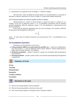 Powder conditioning and heat treatment
56
qi – concentration of a component in the i-th sample; n – number of samples.
The lower the V value, the higher the mixture quality. For its determination it is necessary to
determine a content of admixtures in a series of weight- or volume-stable samples analytically.
4.5.2 Characterization of a mixture quality in micro-volumes
Characterization of a mixture in micro-volumes is carried out either in a mixture or in a
compact. In the case of admixture content ≥ 5 %, its distribution corresponds with the statistical
(normal) distribution. With this admixture content  5%, the distribution is characterized by the
Poisson distribution.
In this case the admixture distribution does not occur according to the variation coefficient,
but pursuant to the homogeneity coefficient H:
where – mean value of a number of particles on an observed area. If H  1, the distribution is not
statistical.
4.6 Granulation of powders
Granulation can be performed in several ways:
a) Using granulation additives (e.g. glycol, glycerin, paraffin, etc.) - carried out on balling discs.
Very fine powders (< 1 μm) are pelletized without organic additives, whereas pelletizing has a
higher effect at specific humidity - H2O addition.
b) Mechanical granulation – powder is ground to a proper size of granules after pre-pressing at
lower pressures.
c) Thermal granulation – powder, usually in bulk, is pre-sintered and subsequently disintegrated to
a required size.
Summary of terms
Sieving
Annealing
Homogenization
Segregation
Variation coefficient
Granulation
Questions to the topic
4.1. What are the sorting methods of power materials?
4.2. What are the pressing additives and why are they used?
4.3. How can the mixture quality be evaluated in micro- and macro-volume?
H =
s2
X
X
 