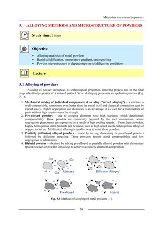 Microstructure control in powder
58
5. ALLOYING METHODS AND MICROSTRUCTURE OF POWDERS
Study time: 2 hours
Objective
 Alloying methods of metal powders
 Rapid solidification, temperature gradient, undercooling
 Powder microstructure in dependence on solidification conditions
Lecture
5.1 Alloying of powders
Alloying of powder influences its technological properties, sintering process and in the final
stage also final properties of a sintered product. Several alloying processes are applied in practice (Fig.
5. 1):
1. Mechanical mixing of individual components of an alloy (“mixed alloying”) – a mixture is
well compressible, sometimes even better than the metal itself and chemical composition can be
varied easily. Higher segregation and dustiness is an advantage. It is used for a manufacture of
parts without high requirements for strength.
2. Pre-alloyed powders - due to alloying elements have high hardness which deteriorates
compressibility. These powders are commonly prepared by the melt atomization, where
segregation phenomena are suppressed as a result of high cooling speeds. From these powders,
highly homogenous semi-products can be made, such as high-speed steels, heterogenous alloys of
copper, nickel etc. Mechanical alloying is another way to make these powders.
3. Partially (diffusion) alloyed powders – made by mixing elementary or pre-alloyed powders
followed by diffusion annealing. These powders feature good compressibility and low
segregation of admixtures.
4. Hybrid powders – obtained by mixing pre-alloyed or partially alloyed powders with elementary
(pure) powders or powder ferroalloys to achieve a required chemical composition.
Fig. 5.1 Methods of alloying of metal powders [1].
 