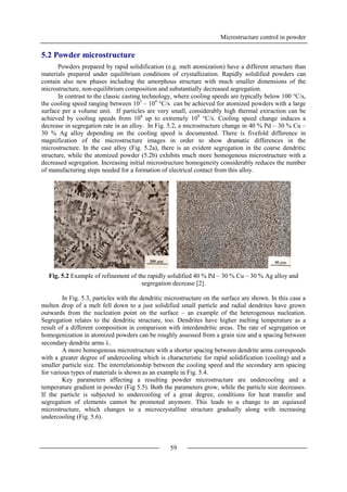 Microstructure control in powder
59
5.2 Powder microstructure
Powders prepared by rapid solidification (e.g. melt atomization) have a different structure than
materials prepared under equilibrium conditions of crystallization. Rapidly solidified powders can
contain also new phases including the amorphous structure with much smaller dimensions of the
microstructure, non-equilibrium composition and substantially decreased segregation.
In contrast to the classic casting technology, where cooling speeds are typically below 100 °C/s,
the cooling speed ranging between 103
– 104
°C/s can be achieved for atomized powders with a large
surface per a volume unit. If particles are very small, considerably high thermal extraction can be
achieved by cooling speeds from 106
up to extremely 108
°C/s. Cooling speed change induces a
decrease in segregation rate in an alloy. In Fig. 5.2, a microstructure change in 40 % Pd – 30 % Cu –
30 % Ag alloy depending on the cooling speed is documented. There is fivefold difference in
magnification of the microstructure images in order to show dramatic differences in the
microstructure. In the cast alloy (Fig. 5.2a), there is an evident segregation in the coarse dendritic
structure, while the atomized powder (5.2b) exhibits much more homogenous microstructure with a
decreased segregation. Increasing initial microstructure homogeneity considerably reduces the number
of manufacturing steps needed for a formation of electrical contact from this alloy.
Fig. 5.2 Example of refinement of the rapidly solidified 40 % Pd – 30 % Cu – 30 % Ag alloy and
segregation decrease [2].
In Fig. 5.3, particles with the dendritic microstructure on the surface are shown. In this case a
molten drop of a melt fell down to a just solidified small particle and radial dendrites have grown
outwards from the nucleation point on the surface – an example of the heterogenous nucleation.
Segregation relates to the dendritic structure, too. Dendrites have higher melting temperature as a
result of a different composition in comparison with interdendritic areas. The rate of segregation or
homogenization in atomized powders can be roughly assessed from a grain size and a spacing between
secondary dendrite arms .
A more homogenous microstructure with a shorter spacing between dendrite arms corresponds
with a greater degree of undercooling which is characteristic for rapid solidification (cooling) and a
smaller particle size. The interrelationship between the cooling speed and the secondary arm spacing
for various types of materials is shown as an example in Fig. 5.4.
Key parameters affecting a resulting powder microstructure are undercooling and a
temperature gradient in powder (Fig 5.5). Both the parameters grow, while the particle size decreases.
If the particle is subjected to undercooling of a great degree, conditions for heat transfer and
segregation of elements cannot be promoted anymore. This leads to a change to an equiaxed
microstructure, which changes to a microcrystalline structure gradually along with increasing
undercooling (Fig. 5.6).
 