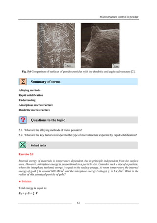 Microstructure control in powder
61
Fig. 5.6 Comparison of surfaces of powder particles with the dendritic and equiaxed structure [2].
Summary of terms
Alloying methods
Rapid solidification
Undercooling
Amorphous microstructure
Dendritic microstructure
Questions to the topic
5.1. What are the alloying methods of metal powders?
5.2. What are the key factors in respect to the type of microstructure expected by rapid solidification?
Solved tasks
Exercise 5.1
Internal energy of materials is temperature dependent, but in principle independent from the surface
area. However, interphase energy is proportional to a particle size. Consider such a size of a particle,
where the interphase (volume) energy is equal to the surface energy. At room temperature the internal
energy of gold  is around 600 MJ/m3
and the interphase energy (voltage)  is 1.4 J/m2
. What is the
radius of this spherical particle of gold?
 Solution
Total energy is equal to:
ET =  ·S +  ·V
 