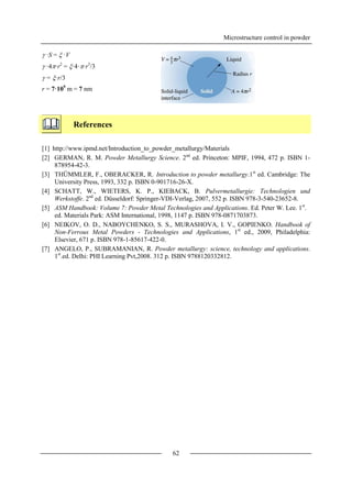 Microstructure control in powder
62
 ·S =  ·V
 ·4·r2
= ·4··r3
/3
 = ·r/3
r = 7·109
m = 7 nm
References
[1] http://www.ipmd.net/Introduction_to_powder_metallurgy/Materials
[2] GERMAN, R. M. Powder Metallurgy Science. 2nd
ed. Princeton: MPIF, 1994, 472 p. ISBN 1-
878954-42-3.
[3] THÜMMLER, F., OBERACKER, R. Introduction to powder metallurgy.1st
ed. Cambridge: The
University Press, 1993, 332 p. ISBN 0-901716-26-X.
[4] SCHATT, W., WIETERS, K. P., KIEBACK, B. Pulvermetallurgie: Technologien und
Werkstoffe. 2nd
ed. Düsseldorf: Springer-VDI-Verlag, 2007, 552 p. ISBN 978-3-540-23652-8.
[5] ASM Handbook: Volume 7: Powder Metal Technologies and Applications. Ed. Peter W. Lee. 1st
.
ed. Materials Park: ASM International, 1998, 1147 p. ISBN 978-0871703873.
[6] NEIKOV, O. D., NABOYCHENKO, S. S., MURASHOVA, I. V., GOPIENKO. Handbook of
Non-Ferrous Metal Powders - Technologies and Applications, 1st
ed., 2009, Philadelphia:
Elsevier, 671 p. ISBN 978-1-85617-422-0.
[7] ANGELO, P., SUBRAMANIAN, R. Powder metallurgy: science, technology and applications.
1st
.ed. Delhi: PHI Learning Pvt,2008. 312 p. ISBN 9788120332812.
 