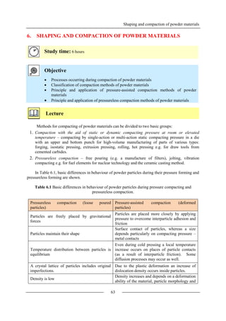 Shaping and compaction of powder materials
63
6. SHAPING AND COMPACTION OF POWDER MATERIALS
Study time: 6 hours
Objective
 Processes occurring during compaction of powder materials
 Classification of compaction methods of powder materials
 Principle and application of pressure-assisted compaction methods of powder
materials
 Principle and application of pressureless compaction methods of powder materials
Lecture
Methods for compacting of powder materials can be divided to two basic groups:
1. Compaction with the aid of static or dynamic compacting pressure at room or elevated
temperature – compacting by single-action or multi-action static compacting pressure in a die
with an upper and bottom punch for high-volume manufacturing of parts of various types:
forging, isostatic pressing, extrusion pressing, rolling, hot pressing e.g. for draw tools from
cemented carbides.
2. Pressureless compaction – free pouring (e.g. a manufacture of filters), jolting, vibration
compacting e.g. for fuel elements for nuclear technology and the ceramic casting method.
In Table 6.1, basic differences in behaviour of powder particles during their pressure forming and
pressureless forming are shown.
Table 6.1 Basic differences in behaviour of powder particles during pressure compacting and
pressureless compaction.
Pressureless compaction (loose poured
particles)
Pressure-assisted compaction (deformed
particles)
Particles are freely placed by gravitational
forces
Particles are placed more closely by applying
pressure to overcome interparticle adhesion and
friction
Particles maintain their shape
Surface contact of particles, whereas a size
depends particularly on compacting pressure –
metal contacts
Temperature distribution between particles is
equilibrium
Even during cold pressing a local temperature
increase occurs on places of particle contacts
(as a result of interparticle friction). Some
diffusion processes may occur as well.
A crystal lattice of particles includes original
imperfections.
Due to the plastic deformation an increase of
dislocation density occurs inside particles.
Density is low
Density increases and depends on a deformation
ability of the material, particle morphology and
 