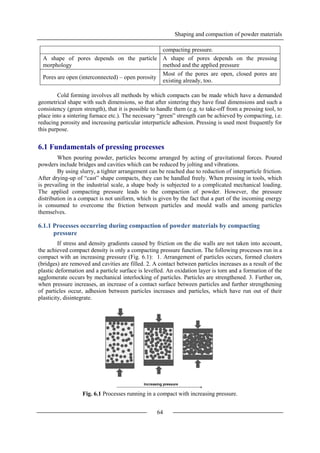 Shaping and compaction of powder materials
64
compacting pressure.
A shape of pores depends on the particle
morphology
A shape of pores depends on the pressing
method and the applied pressure
Pores are open (interconnected) – open porosity
Most of the pores are open, closed pores are
existing already, too.
Cold forming involves all methods by which compacts can be made which have a demanded
geometrical shape with such dimensions, so that after sintering they have final dimensions and such a
consistency (green strength), that it is possible to handle them (e.g. to take-off from a pressing tool, to
place into a sintering furnace etc.). The necessary “green” strength can be achieved by compacting, i.e.
reducing porosity and increasing particular interparticle adhesion. Pressing is used most frequently for
this purpose.
6.1 Fundamentals of pressing processes
When pouring powder, particles become arranged by acting of gravitational forces. Poured
powders include bridges and cavities which can be reduced by jolting and vibrations.
By using slurry, a tighter arrangement can be reached due to reduction of interparticle friction.
After drying-up of “cast” shape compacts, they can be handled freely. When pressing in tools, which
is prevailing in the industrial scale, a shape body is subjected to a complicated mechanical loading.
The applied compacting pressure leads to the compaction of powder. However, the pressure
distribution in a compact is not uniform, which is given by the fact that a part of the incoming energy
is consumed to overcome the friction between particles and mould walls and among particles
themselves.
6.1.1 Processes occurring during compaction of powder materials by compacting
pressure
If stress and density gradients caused by friction on the die walls are not taken into account,
the achieved compact density is only a compacting pressure function. The following processes run in a
compact with an increasing pressure (Fig. 6.1): 1. Arrangement of particles occurs, formed clusters
(bridges) are removed and cavities are filled. 2. A contact between particles increases as a result of the
plastic deformation and a particle surface is levelled. An oxidation layer is torn and a formation of the
agglomerate occurs by mechanical interlocking of particles. Particles are strengthened. 3. Further on,
when pressure increases, an increase of a contact surface between particles and further strengthening
of particles occur, adhesion between particles increases and particles, which have run out of their
plasticity, disintegrate.
Fig. 6.1 Processes running in a compact with increasing pressure.
 