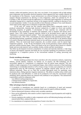 Introduction
6
osmium, carbon and tantalum, however, they were very brittle. It was tungsten with its high melting
point temperature and favourable electrical properties which appeared the most suitable material for
the manufacture of the filaments. A great advancement was achieved through a development in the
tungsten filament manufacture by drawing at room temperature, which was patented by W. D.
Coolidge in 1909. He found out that the application of a sufficiently high temperature of sintering and
subsequent forging led to a significant increase in the tungsten ductility, enabling its drawing to wire
at room temperature. Further, it was also possible to form filaments as threads of very small diameters
which improved the effectiveness of filaments in light bulbs significantly.
In the early 20th
century the first sintered metal-carbon based compounds started to be
produced commercially, featuring high electrical conductivity of copper (or silver) and excellent
lubricating properties of graphite. A development of these materials was connected with the
development of the technology of machines and equipment, such as dynamos and electric power
engines. Since 1920, further composite materials started to be developed known under the name
“hardmetals or cemented (sintered) carbides”. Their main application has been a manufacture of high
wear resistant tools. After 1930, a manufacture of sintered materials with controlled porosity began –
self-lubricating bearings, membranes, metallic filters etc. After the World War II, the attention started
to be paid to bearings and friction materials based on iron and bronze, usually containing nonmetallic
additions. These are metal-oxide based composites, the so-called cermets, used for special high-
temperature purposes. In the 70s the development of the second generation cermets featuring finer
and more uniform structure began. These were based on the use of special alloys based on a metallic
binder and non-oxide material, such as carbides, borides, nitrides and their mixed phases.
The follow-up development involved a manufacture of contact and electrode materials, a wide range
of electric and magnetic materials and finally the use of powder metallurgy for production of special
components as a competitive process to the conventional methods of casting, processing and
machining.
Powder metallurgy advantages
Powder metallurgy products have been used above all in the automotive industry, engineering
industry, aircraft industry, medicine, oil industry etc. In practice, the PM technology can be
successfully applied to a manufacture of components from all typical metal materials. This also
enables to make components of very complicated shapes, often without a necessity of final machining
which brings-in considerable material as well as energy savings. In many cases properties of a material
manufactured using the PM technology surpasses an adequate material made with the use of a
different technology. These are e.g. hard (the so-called high-speed) steels for machining, some
aluminium alloys, sliding materials, magnetic materials etc. The ability to combine alloys which could
be produced only with difficulties or could not be produced at all using the conventional casting
metallurgy allows obtaining almost any material with combined or new properties. This characteristic
is particularly useful for components with:
- very different melting temperatures,
- a limited mutual solubility in a liquid state,
- very different densities.
Other advantages of powder metallurgy
 A possibility to manufacture new materials based on a combination of metal and nonmetal
compounds and on a combination of elements which cannot be made by different methods.
 Narrow dimensional tolerances without costly secondary operations.
 Pores can be infiltrated by other metals to achieve improvement in special properties and weight by
as much as 100 %.
 Porosity regulation also enables to make components such as self-lubricating bearings and surfaces,
sintered metal filters, catalyzer balls etc.
 In a manufacture of components the proportion of waste is less than 4 %.
 