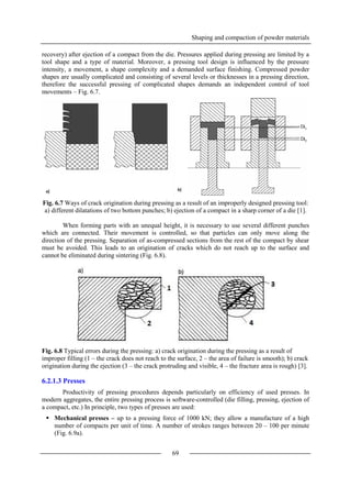 Shaping and compaction of powder materials
69
recovery) after ejection of a compact from the die. Pressures applied during pressing are limited by a
tool shape and a type of material. Moreover, a pressing tool design is influenced by the pressure
intensity, a movement, a shape complexity and a demanded surface finishing. Compressed powder
shapes are usually complicated and consisting of several levels or thicknesses in a pressing direction,
therefore the successful pressing of complicated shapes demands an independent control of tool
movements – Fig. 6.7.
Fig. 6.7 Ways of crack origination during pressing as a result of an improperly designed pressing tool:
a) different dilatations of two bottom punches; b) ejection of a compact in a sharp corner of a die [1].
When forming parts with an unequal height, it is necessary to use several different punches
which are connected. Their movement is controlled, so that particles can only move along the
direction of the pressing. Separation of as-compressed sections from the rest of the compact by shear
must be avoided. This leads to an origination of cracks which do not reach up to the surface and
cannot be eliminated during sintering (Fig. 6.8).
Fig. 6.8 Typical errors during the pressing: a) crack origination during the pressing as a result of
improper filling (1 – the crack does not reach to the surface, 2 – the area of failure is smooth); b) crack
origination during the ejection (3 – the crack protruding and visible, 4 – the fracture area is rough) [3].
6.2.1.3 Presses
Productivity of pressing procedures depends particularly on efficiency of used presses. In
modern aggregates, the entire pressing process is software-controlled (die filling, pressing, ejection of
a compact, etc.) In principle, two types of presses are used:
 Mechanical presses – up to a pressing force of 1000 kN; they allow a manufacture of a high
number of compacts per unit of time. A number of strokes ranges between 20 – 100 per minute
(Fig. 6.9a).
 