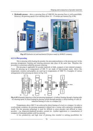 Shaping and compaction of powder materials
70
 Hydraulic presses – above a pressing force of 1000 kN; the pressing force is well-controllable.
However, the pressing speed is low and they allow 10 – 15 strokes per minute (Fig. 6.9b).
Fig. 6.9 Hydraulic (a) and mechanical (b) press made by DORST company.
6.2.1.4 Hot pressing
This is pressing while heating the powder, the precompressed piece or the pressing tool. In this
pressing arrangement, forming and sintering processes take place at the same time. Therefore this
procedure is sometimes called the pressure sintering.
Hot pressing is applicable for powder materials in bulk, compacts or pre-sintered compacts.
Tools for pressing up to temperatures of 600 °C are made of heat-resistant steels. Above this
temperature, ceramics and graphite are used (up to temperatures of 3000 °C). Examples of various
arrangements of hot pressing are shown in Fig. 6.10.
Fig. 6.10 Schematic depiction of the hot pressing equipment: a) indirect heating through a heating tube
or a heating spiral; b) direct heating by passing current through punches; c) direct heating of a die; d)
induction heating of a die or a compact [4].
Temperatures above 800 °C are achieved by direct heating of a tool or a compact. In order to
avoid powder oxidation, the pressing equipment is placed into a casing with a protective atmosphere
inside. The hot pressing technology is used for difficult to press powders and difficult to sinter
powders - e.g. dispersion-hardened powders, cermets etc. Another application is a manufacture of
compacts of cemented carbides with low porosity.
A low productivity and high wear of pressing dies resulted in seeking possibilities for
a) b)
 