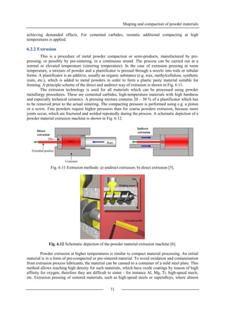 Shaping and compaction of powder materials
71
achieving demanded effects. For cemented carbides, isostatic additional compacting at high
temperatures is applied.
6.2.2 Extrusion
This is a procedure of metal powder compaction or semi-products, manufactured by pre-
pressing, or possibly by pre-sintering, in a continuous strand. The process can be carried out at a
normal or elevated temperature (sintering temperature). In the case of extrusion pressing at room
temperature, a mixture of powder and a plastificator is pressed through a nozzle into rods or tubular
forms. A plastificator is an additive, usually an organic substance (e.g. wax, methylcellulose, synthetic
resin, etc.), which is added to metal powders in order to form a plastic pasty material suitable for
forming. A principle scheme of the direct and undirect way of extrusion is shown in Fig. 6.11.
The extrusion technology is used for all materials which can be processed using powder
metallurgy procedures. These are cemented carbides, high-temperature materials with high hardness
and especially technical ceramics. A pressing mixture contains 20 – 30 % of a plastificator which has
to be removed prior to the actual sintering. The compacting pressure is performed using e.g. a piston
or a screw. Fine powders require higher pressures than for coarse powders extrusion, because more
joints occur, which are fractured and welded repeatedly during the process. A schematic depiction of a
powder material extrusion machine is shown in Fig. 6.12.
Fig. 6.11 Extrusion methods: a) undirect extrusion; b) direct extrusion [5].
Fig. 6.12 Schematic depiction of the powder material extrusion machine [6].
Powder extrusion at higher temperatures is similar to compact material processing. An initial
material is in a form of pre-compacted or pre-sintered material. To avoid oxidation and contamination
from extrusion process lubricants, the material can be canned to a container of a mild steel plate. This
method allows reaching high density for such materials, which have oxide coatings by reason of high
affinity for oxygen, therefore they are difficult to sinter - for instance Al, Mg, Ti, high-speed steels,
etc. Extrusion pressing of sintered materials, such as high-speed steels or superalloys, where almost
 