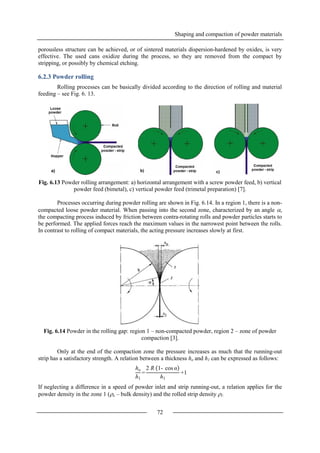 Shaping and compaction of powder materials
72
porousless structure can be achieved, or of sintered materials dispersion-hardened by oxides, is very
effective. The used cans oxidize during the process, so they are removed from the compact by
stripping, or possibly by chemical etching.
6.2.3 Powder rolling
Rolling processes can be basically divided according to the direction of rolling and material
feeding – see Fig. 6. 13.
Fig. 6.13 Powder rolling arrangement: a) horizontal arrangement with a screw powder feed, b) vertical
powder feed (bimetal), c) vertical powder feed (trimetal preparation) [7].
Processes occurring during powder rolling are shown in Fig. 6.14. In a region 1, there is a non-
compacted loose powder material. When passing into the second zone, characterized by an angle ,
the compacting process induced by friction between contra-rotating rolls and powder particles starts to
be performed. The applied forces reach the maximum values in the narrowest point between the rolls.
In contrast to rolling of compact materials, the acting pressure increases slowly at first.
Fig. 6.14 Powder in the rolling gap: region 1 – non-compacted powder, region 2 – zone of powder
compaction [3].
Only at the end of the compaction zone the pressure increases as much that the running-out
strip has a satisfactory strength. A relation between a thickness ho and h1 can be expressed as follows:
If neglecting a difference in a speed of powder inlet and strip running-out, a relation applies for the
powder density in the zone 1 (o – bulk density) and the rolled strip density 1:
ho
h1
=
2 R 1- cos α
h1
+1
 