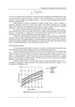 Shaping and compaction of powder materials
73
The value h1 represents the strip thickness, which must not be exceeded at the demanded density ratio
1 /o. It can only be varied by a change of a radius of rolls. The bulk density o is given by powder
properties. The same applies for the angle of repose  , moreover, it can be changed within a narrow
limits by roughing the rolls.
When planning a technical arrangement of powder rolling, there is often a tendency to
implement subsequent sintering of a green strip, further cold forming, annealing with a possible
further cold rolling into one technological line. However, owing to various speeds of individual
operations, it is sometimes more effective to perform these operations separately.
For powder materials which can be processed by casting and rolling into strips, rolling is
preferred because thin strips can be made with only low number of passes through the rolling stand.
However, a disadvantage is a higher price of the initial powder material and low rolling speeds,
therefore this process is always considered for individual respective cases.
The powder rolling technology is often the only possible way of processing for a manufacture
of porous strips or strips of special materials or those difficult to form. For example, this is the
manufacture of strips with special magnetic or electrical properties made of Al-Ni-Co or Cu-Ti alloys.
Further, this method is applied for the manufacture of coated strips for friction and sliding materials
(Fig. 6.13a) and bimetallic (Fig. 6.13b) or trimetallic strips (Fig. 6.13c).
6.2.4 Isostatic pressing
At isostatic pressing the powder is encased in a sheath on which pressure transferred by gas,
rubber, plastic material or liquid is applied. In this case, hydrostatic pressing is used.
The main advantage of this method lies in a fact, that friction between powder and die walls,
which resulted in uneven distribution of pressure, tension and compact density, is removed. The
sheath, in which the powder is encased, has to have special properties. At high pressure, it has to
behave as a liquid medium in order to transfer the pressure to the powder isostatically. At standard
pressure, it has to behave as a solid material to maintain its shape, on which accuracy of the compact
depends, even after filling with heavy powder.
Isostatic pressing enables to reach higher densities of pressed materials (Fig. 6.15), to
manufacture components of larger dimensions and to process powders difficult to compress - e.g. a
manufacture of molybdenum rods.
Fig. 6.15 Density increase by isostatic pressing [3].
ρ1
ρ0
=
2 R 1- cos α
h1
+ 1
 