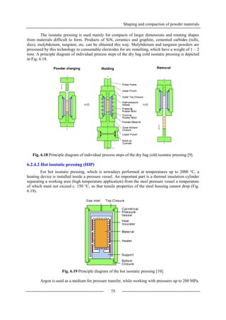 Shaping and compaction of powder materials
75
The isostatic pressing is used mainly for compacts of larger dimensions and rotating shapes
from materials difficult to form. Products of SiN, ceramics and graphite, cemented carbides (rolls,
dies), molybdenum, tungsten, etc. can be obtained this way. Molybdenum and tungsten powders are
processed by this technology to consumable electrodes for arc remelting, which have a weight of 1 – 2
tons. A principle diagram of individual process steps of the dry bag cold isostatic pressing is depicted
in Fig. 6.18.
Fig. 6.18 Principle diagram of individual process steps of the dry bag cold isostatic pressing [9].
6.2.4.2 Hot isostatic pressing (HIP)
For hot isostatic pressing, which is nowadays performed at temperatures up to 2000 °C, a
heating device is installed inside a pressure vessel. An important part is a thermal insulation cylinder
separating a working area (high temperature application) from the steel pressure vessel a temperature
of which must not exceed c. 150 °C, so that tensile properties of the steel housing cannot drop (Fig.
6.19).
Fig. 6.19 Principle diagram of the hot isostatic pressing [10].
Argon is used as a medium for pressure transfer, while working with pressures up to 200 MPa.
 
