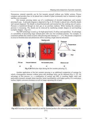 Shaping and compaction of powder materials
76
Non-porous sintered materials can be hot isostatic pressed without any further actions. Porous
compacts and powders have to be placed into a sheath of plate (commonly steel or titanium) or glass
and they are evacuated.
Hot isostatic pressing makes use of a combination of elevated temperature and isostatic
pressing by gas. A principle diagram is depicted in Fig. 6. 20. Powder is placed into a flexible sheath
and vacuum degassed. The sheath is closed hermetically and inserted into the working area of a press.
Pressure is transferred through an inert gas or an auxiliary medium. While heating the container,
pressure is increasing. The sheath can be removed by machining (simple shapes) or acid leaching
(complex shapes) – Fig. 6.21.
The HIP technology is used e.g. for high-speed steels, Ti-alloys and superalloys. Its advantage
is a possibility of processing large sintered parts with very low (residual) porosity. For example, in
cemented carbides the content of pores after pressing and sintering is 1 – 2 %. The powder compaction
to close-to-finished (near-net) dimensions allows reaching a high material utilization.
Fig. 6.20 Particular steps during the hot isostatic pressing [7].
Another application of the hot isostatic pressing is an additional compaction of castings by
which a homogenous structure without pores and shrinkage holes can be obtained (Fig. 6. 22). An
advantage of this process, i.e. a combination of casting and HIP, is reaching higher static and
particularly dynamic strength, better ductility, better machinability with higher quality of a work-piece
surface, higher corrosion resistance as well as longer operating life of parts.
Fig. 6.21 Encasing of powder material (a) and the finished product after annealing and machining (b)
[11].
a) b)
 