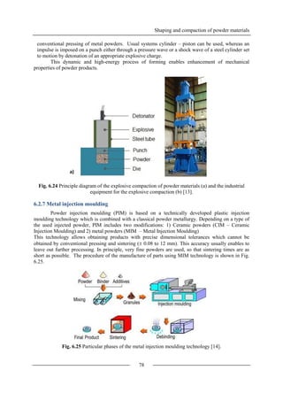 Shaping and compaction of powder materials
78
conventional pressing of metal powders. Usual systems cylinder – piston can be used, whereas an
impulse is imposed on a punch either through a pressure wave or a shock wave of a steel cylinder set
to motion by detonation of an appropriate explosive charge.
This dynamic and high-energy process of forming enables enhancement of mechanical
properties of powder products.
Fig. 6.24 Principle diagram of the explosive compaction of powder materials (a) and the industrial
equipment for the explosive compaction (b) [13].
6.2.7 Metal injection moulding
Powder injection moulding (PIM) is based on a technically developed plastic injection
moulding technology which is combined with a classical powder metallurgy. Depending on a type of
the used injected powder, PIM includes two modifications: 1) Ceramic powders (CIM – Ceramic
Injection Moulding) and 2) metal powders (MIM – Metal Injection Moulding)
This technology allows obtaining products with precise dimensional tolerances which cannot be
obtained by conventional pressing and sintering ( 0.08 to 12 mm). This accuracy usually enables to
leave out further processing. In principle, very fine powders are used, so that sintering times are as
short as possible. The procedure of the manufacture of parts using MIM technology is shown in Fig.
6.25.
Fig. 6.25 Particular phases of the metal injection moulding technology [14].
b)a)
 