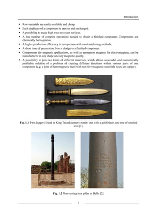 Introduction
7
 Raw materials are easily available and cheap.
 Each duplicate of a component is precise and unchanged.
 A possibility to make high wear resistant surfaces.
 A less number of complex operations needed to obtain a finished component Components are
chemically homogenous.
 A higher production efficiency in comparison with most machining methods.
 A short time of preparation from a design to a finished component.
 Components for magnetic applications, as well as permanent magnets for electromagnets, can be
manufactured in any shape and any magnetic quality.
 A possibility to join two kinds of different materials, which allows successful and economically
profitable solution of a problem of creating different functions within various parts of one
component (e.g. a joint of ferromagnetic steel with non-ferromagnetic materials based on copper).
Fig. 1.1 Two daggers found in King Tutankhamun‘s tomb: one with a gold blade, and one of smelted
iron [1].
Fig. 1.2 Non-rusting iron pillar in Delhi [2].
 