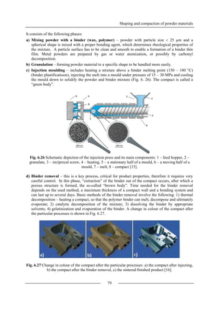Shaping and compaction of powder materials
79
It consists of the following phases:
a) Mixing powder with a binder (wax, polymer) – powder with particle size  25 µm and a
spherical shape is mixed with a proper bonding agent, which determines rheological properties of
the mixture. A particle surface has to be clean and smooth to enable a formation of a binder thin
film. Metal powders are prepared by gas or water atomization, or possibly by carbonyl
decomposition.
b) Granulation – forming powder material to a specific shape to be handled more easily.
c) Injection moulding – includes heating a mixture above a binder melting point (150 – 180 °C)
(binder plastificatioon), injecting the melt into a mould under pressure of 15 – 30 MPa and cooling
the mould down to solidify the powder and binder mixture (Fig. 6. 26). The compact is called a
“green body”.
Fig. 6.26 Schematic depiction of the injection press and its main components: 1 – feed hopper, 2 –
granulate, 3 – reciprocal screw, 4 – heating, 5 – a stationary half of a mould, 6 – a moving half of a
mould, 7 – melt, 8 – compact [15].
d) Binder removal – this is a key process, critical for product properties, therefore it requires very
careful control. In this phase, “extraction” of the binder out of the compact occurs, after which a
porous structure is formed, the so-called “brown body”. Time needed for the binder removal
depends on the used method, a maximum thickness of a compact wall and a bonding system and
can last up to several days. Basic methods of the binder removal involve the following: 1) thermal
decomposition – heating a compact, so that the polymer binder can melt, decompose and ultimately
evaporate; 2) catalytic decomposition of the mixture; 3) dissolving the binder by appropriate
solvents; 4) gelatinization and evaporation of the binder. A change in colour of the compact after
the particular processes is shown in Fig. 6.27.
Fig. 6.27 Change in colour of the compact after the particular processes: a) the compact after injecting,
b) the compact after the binder removal, c) the sintered finished product [16].
 
