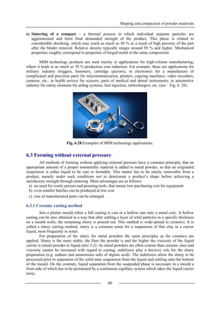 Shaping and compaction of powder materials
80
e) Sintering of a compact – a thermal process in which individual separate particles are
agglomerated and form final demanded strength of the product. This phase is related to
considerable shrinking, which may reach as much as 30 % as a result of high porosity of the part
after the binder removal. Relative density typically ranges around 95 % and higher. Mechanical
properties roughly correspond to properties of forged metal of the same composition.
MIM technology products are used mainly in applications for high-volume manufacturing,
where it leads to as much as 70 % production cost reduction. For example, these are applications for
military industry (triggers, hammers, cartridge ejectors), in electronics for a manufacture of
complicated and precision parts for telecommunication, printers, copying machines, video recorders,
cameras, etc., in health service for scissors, parts of medical and dental instruments, in automotive
industry for safety elements for airbag systems, fuel injection, turbochargers, etc. (see – Fig. 6. 28).
Fig. 6.28 Examples of MIM technology applications.
6.3 Forming without external pressure
All methods of forming without applying external pressure have a common principle, that an
appropriate amount of a proper nonmetallic material is added to metal powder, so that an originated
suspension is either liquid to be cast or formable. This matter has to be utterly removable from a
product, namely under such conditions not to deteriorate a product’s shape before achieving a
satisfactory strength through sintering. Main advantages are as follows:
a) no need for costly presses and pressing tools, that means low purchasing cost for equipment
b) even smaller batches can be produced at low cost
c) size of manufactured parts can be enlarged.
6.3.1 Ceramic casting method
Into a plaster mould either a full casting is cast or a hollow one onto a metal core. A hollow
casting can be also obtained in a way that after settling a layer of solid particles in a specific thickness
on a mould walls, the remaining slurry is poured out. This method is wide-spread in ceramics. It is
called a slurry casting method; slurry is a common name for a suspension of fine clay in a carrier
liquid, most frequently in water.
For preparation of the slurry for metal powders the same principles as for ceramics are
applied. Slurry is the more stable, the finer the powder is and the higher the viscosity of the liquid
carrier is (metal powder to liquid ratio 3:2). As metal powders are often coarser than ceramic ones and
viscosity cannot be increased with regard to casting, stabilizers play a decisive role for the slurry
preparation (e.g. sodium and ammonium salts of alginic acid). The stabilizers allow the slurry to be
processed prior to separation of the solid state suspension from the liquid and settling onto the bottom
of the mould. On the contrary, liquid separation from the suspended phase is necessary in a mould a
front side of which has to be permeated by a continuous capillary system which takes the liquid carrier
away.
 
