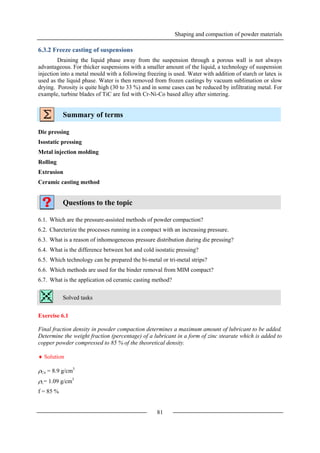 Shaping and compaction of powder materials
81
6.3.2 Freeze casting of suspensions
Draining the liquid phase away from the suspension through a porous wall is not always
advantageous. For thicker suspensions with a smaller amount of the liquid, a technology of suspension
injection into a metal mould with a following freezing is used. Water with addition of starch or latex is
used as the liquid phase. Water is then removed from frozen castings by vacuum sublimation or slow
drying. Porosity is quite high (30 to 33 %) and in some cases can be reduced by infiltrating metal. For
example, turbine blades of TiC are fed with Cr-Ni-Co based alloy after sintering.
Summary of terms
Die pressing
Isostatic pressing
Metal injection molding
Rolling
Extrusion
Ceramic casting method
Questions to the topic
6.1. Which are the pressure-assisted methods of powder compaction?
6.2. Charcterize the processes running in a compact with an increasing pressure.
6.3. What is a reason of inhomogeneous pressure distribution during die pressing?
6.4. What is the difference between hot and cold isostatic pressing?
6.5. Which technology can be prepared the bi-metal or tri-metal strips?
6.6. Which methods are used for the binder removal from MIM compact?
6.7. What is the application od ceramic casting method?
Solved tasks
Exercise 6.1
Final fraction density in powder compaction determines a maximum amount of lubricant to be added.
Determine the weight fraction (percentage) of a lubricant in a form of zinc stearate which is added to
copper powder compressed to 85 % of the theoretical density.
 Solution
Cu = 8.9 g/cm3
L= 1.09 g/cm3
f = 85 %
 