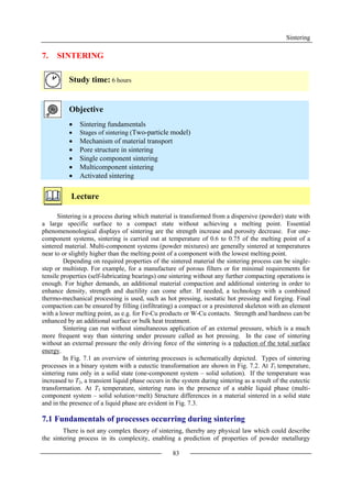 Sintering
83
7. SINTERING
Study time: 6 hours
Objective
 Sintering fundamentals
 Stages of sintering (Two-particle model)
 Mechanism of material transport
 Pore structure in sintering
 Single component sintering
 Multicomponent sintering
 Activated sintering
Lecture
Sintering is a process during which material is transformed from a dispersive (powder) state with
a large specific surface to a compact state without achieving a melting point. Essential
phenomenonological displays of sintering are the strength increase and porosity decrease. For one-
component systems, sintering is carried out at temperature of 0.6 to 0.75 of the melting point of a
sintered material. Multi-component systems (powder mixtures) are generally sintered at temperatures
near to or slightly higher than the melting point of a component with the lowest melting point.
Depending on required properties of the sintered material the sintering process can be single-
step or multistep. For example, for a manufacture of porous filters or for minimal requirements for
tensile properties (self-lubricating bearings) one sintering without any further compacting operations is
enough. For higher demands, an additional material compaction and additional sintering in order to
enhance density, strength and ductility can come after. If needed, a technology with a combined
thermo-mechanical processing is used, such as hot pressing, isostatic hot pressing and forging. Final
compaction can be ensured by filling (infiltrating) a compact or a presintered skeleton with an element
with a lower melting point, as e.g. for Fe-Cu products or W-Cu contacts. Strength and hardness can be
enhanced by an additional surface or bulk heat treatment.
Sintering can run without simultaneous application of an external pressure, which is a much
more frequent way than sintering under pressure called as hot pressing. In the case of sintering
without an external pressure the only driving force of the sintering is a reduction of the total surface
energy.
In Fig. 7.1 an overview of sintering processes is schematically depicted. Types of sintering
processes in a binary system with a eutectic transformation are shown in Fig. 7.2. At T1 temperature,
sintering runs only in a solid state (one-component system – solid solution). If the temperature was
increased to T2, a transient liquid phase occurs in the system during sintering as a result of the eutectic
transformation. At T3 temperature, sintering runs in the presence of a stable liquid phase (multi-
component system – solid solution+melt) Structure differences in a material sintered in a solid state
and in the presence of a liquid phase are evident in Fig. 7.3.
7.1 Fundamentals of processes occurring during sintering
There is not any complex theory of sintering, thereby any physical law which could describe
the sintering process in its complexity, enabling a prediction of properties of powder metallurgy
 