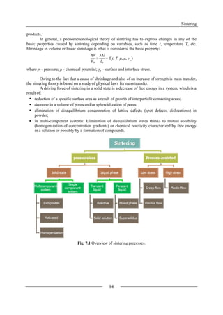 Sintering
84
products.
In general, a phenomenonological theory of sintering has to express changes in any of the
basic properties caused by sintering depending on variables, such as time t, temperature T, etc.
Shrinkage in volume or linear shrinkage is what is considered the basic property:
where p – pressure; µ - chemical potential; x – surface and interface stress.
Owing to the fact that a cause of shrinkage and also of an increase of strength is mass transfer,
the sintering theory is based on a study of physical laws for mass transfer.
A driving force of sintering in a solid state is a decrease of free energy in a system, which is a
result of:
 reduction of a specific surface area as a result of growth of interparticle contacting areas;
 decrease in a volume of pores and/or spheroidization of pores;
 elimination of disequilibrium concentration of lattice defects (spot defects, dislocations) in
powder;
 in multi-component systems: Elimination of disequilibrium states thanks to mutual solubility
(homogenization of concentration gradients) or chemical reactivity characterized by free energy
in a solution or possibly by a formation of compounds.
Fig. 7.1 Overview of sintering processes.
∆V
Vo
≈
3∆l
lo
= f t, T, p, μ, γx
 